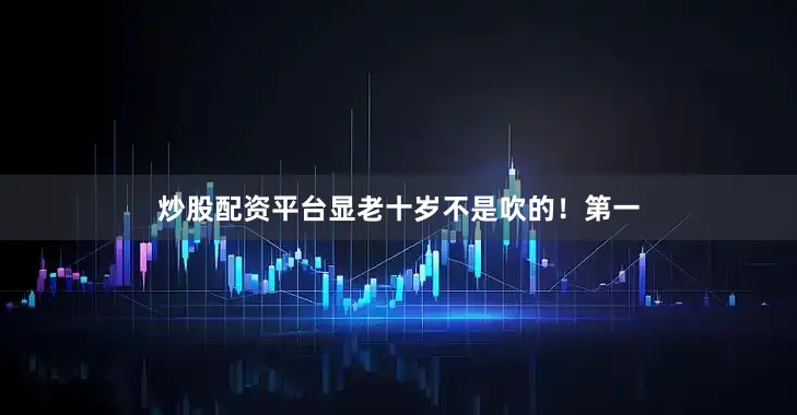 炒股配资平台显老十岁不是吹的！第一