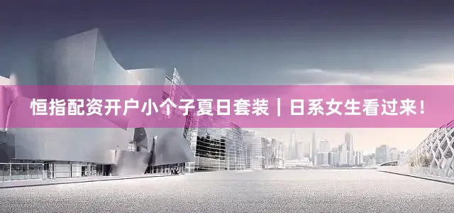 恒指配资开户小个子夏日套装｜日系女生看过来！