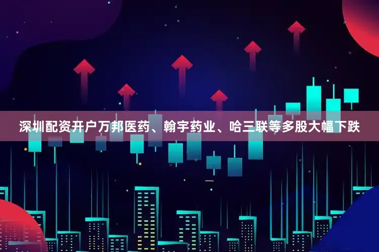 深圳配资开户万邦医药、翰宇药业、哈三联等多股大幅下跌