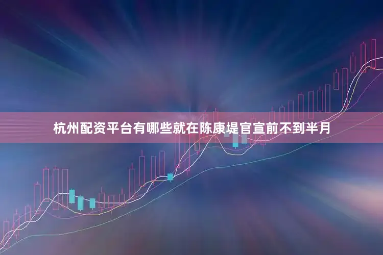 杭州配资平台有哪些就在陈康堤官宣前不到半月