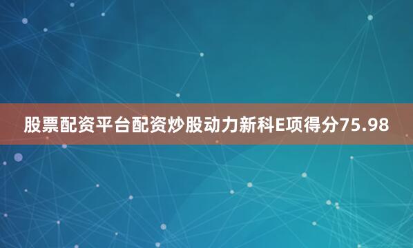 股票配资平台配资炒股动力新科E项得分75.98