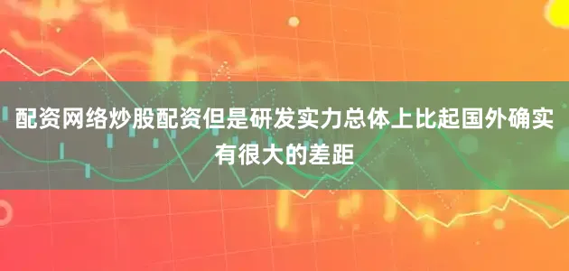 配资网络炒股配资但是研发实力总体上比起国外确实有很大的差距