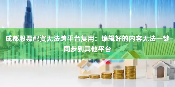 成都股票配资无法跨平台复用：编辑好的内容无法一键同步到其他平台