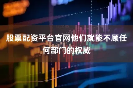股票配资平台官网他们就能不顾任何部门的权威