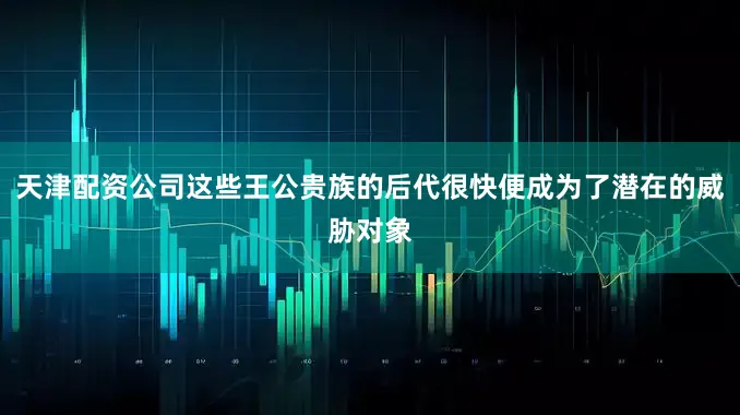 天津配资公司这些王公贵族的后代很快便成为了潜在的威胁对象